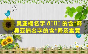 吴亚楠名字 🐒 的含*
释,吴亚楠名字的含*
释及寓意